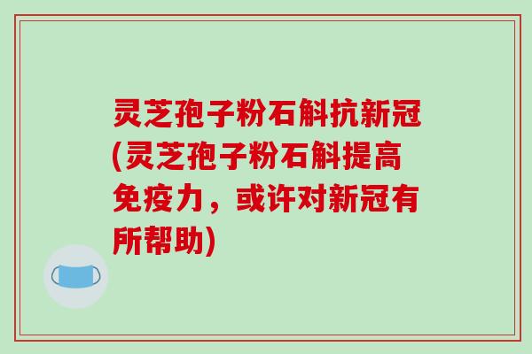 灵芝孢子粉石斛抗新冠(灵芝孢子粉石斛提高免疫力,或许对新冠有所帮助)