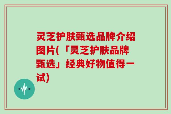 灵芝护肤甄选品牌介绍图片(「灵芝护肤品牌甄选」经典好物值得一试)