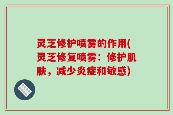 灵芝修护喷雾的作用(灵芝修复喷雾:修护肌肤,减少炎症和敏感)