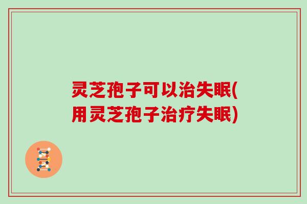 灵芝孢子可以治失眠(用灵芝孢子治疗失眠)
