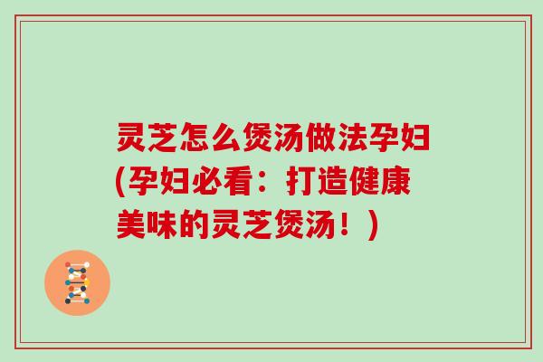 灵芝怎么煲汤做法孕妇(孕妇必看:打造健康美味的灵芝煲汤!)