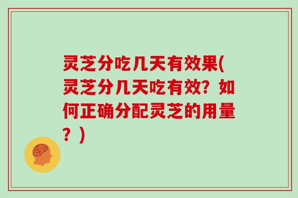 灵芝分吃几天有效果(灵芝分几天吃有效？如何正确分配灵芝的用量？)