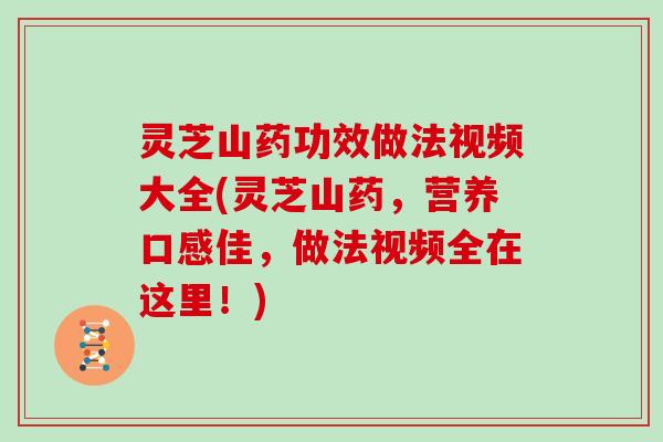 灵芝山药功效做法视频大全(灵芝山药,营养口感佳,做法视频全在这里!)