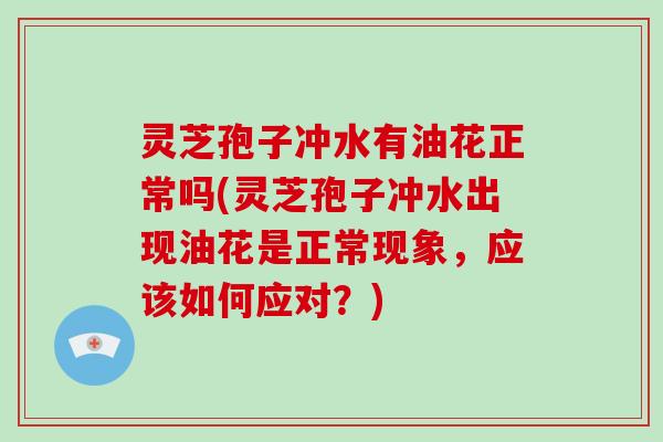 灵芝孢子冲水有油花正常吗(灵芝孢子冲水出现油花是正常现象,应该如何应对?)