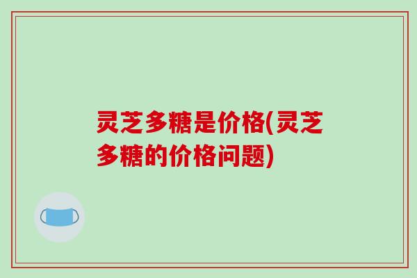 灵芝多糖是价格(灵芝多糖的价格问题)