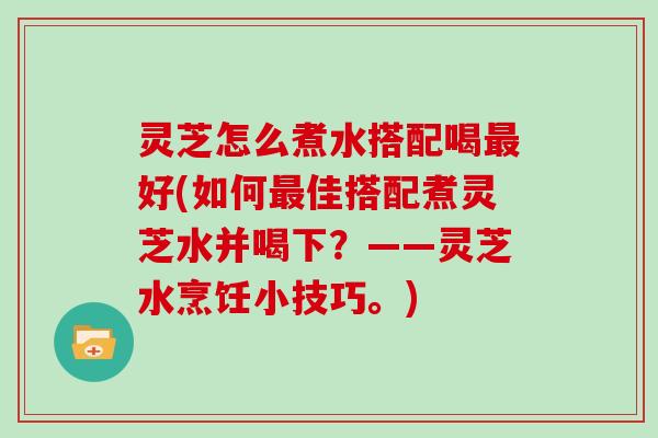 灵芝怎么煮水搭配喝最好(如何最佳搭配煮灵芝水并喝下?——灵芝水烹饪小技巧。)