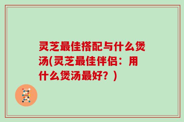 灵芝最佳搭配与什么煲汤(灵芝最佳伴侣:用什么煲汤最好?)