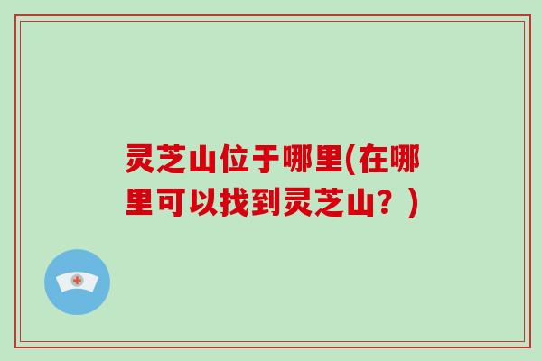 灵芝山位于哪里(在哪里可以找到灵芝山?)