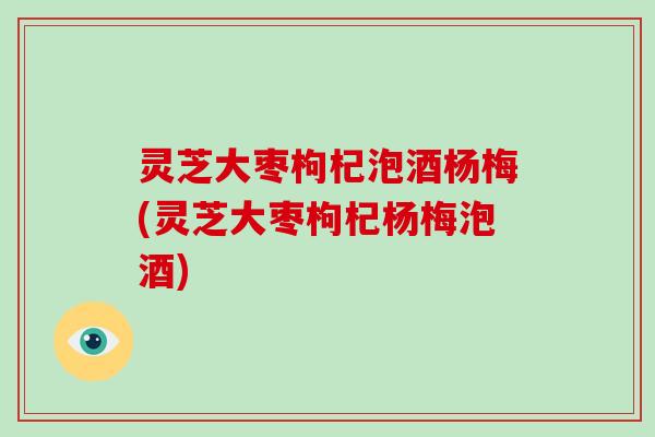 灵芝大枣枸杞泡酒杨梅(灵芝大枣枸杞杨梅泡酒)