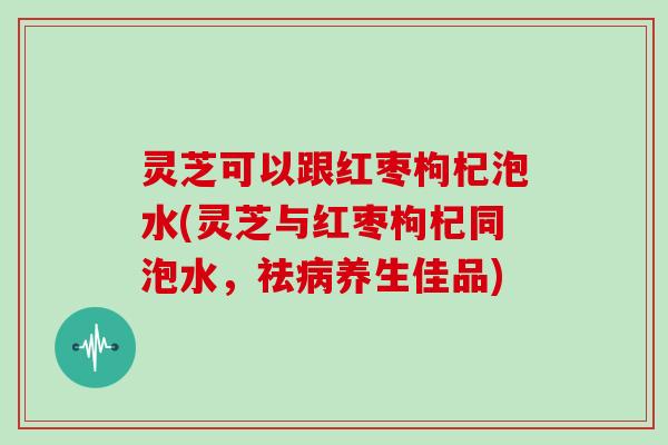 灵芝可以跟红枣枸杞泡水(灵芝与红枣枸杞同泡水,祛病养生佳品)