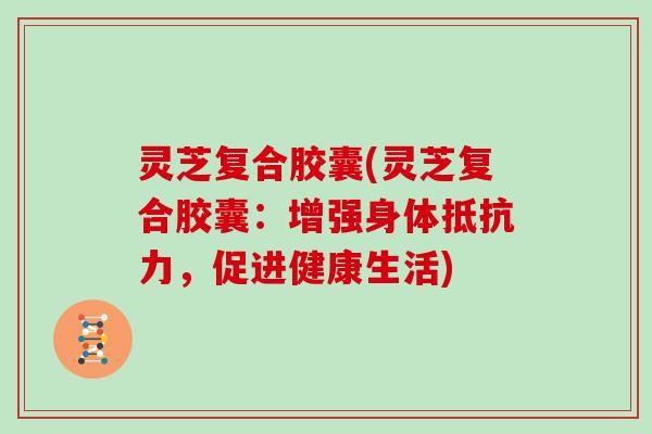 灵芝复合胶囊(灵芝复合胶囊:增强身体抵抗力,促进健康生活)