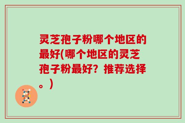 灵芝孢子粉哪个地区的最好(哪个地区的灵芝孢子粉最好？推荐选择。)