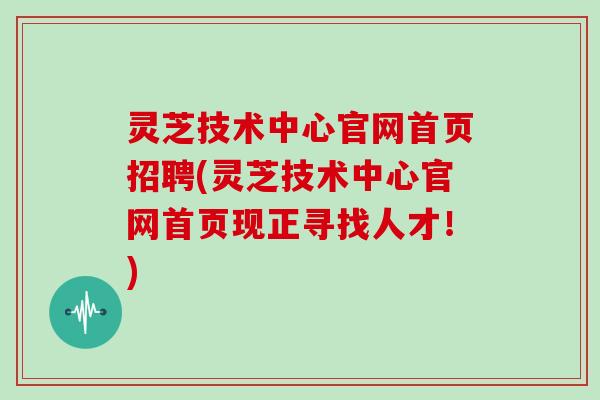 灵芝技术中心官网首页招聘(灵芝技术中心官网首页现正寻找人才！)