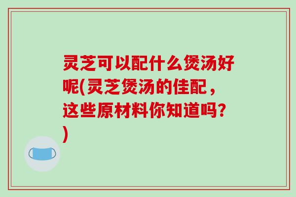 灵芝可以配什么煲汤好呢(灵芝煲汤的佳配,这些原材料你知道吗?)