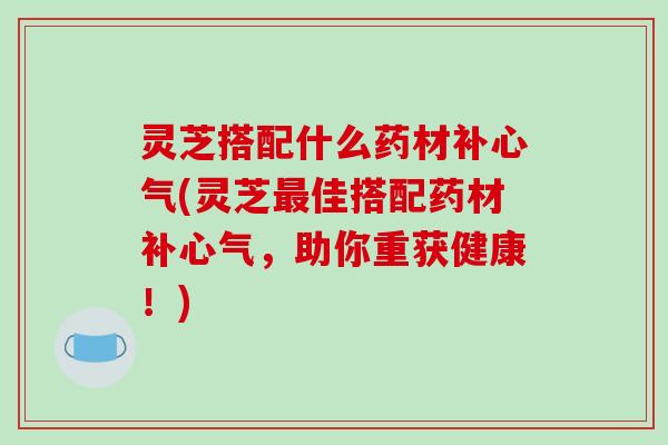 灵芝搭配什么药材补心气(灵芝最佳搭配药材补心气,助你重获健康!)