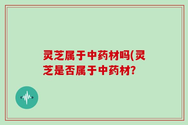 灵芝属于中药材吗(灵芝是否属于中药材？