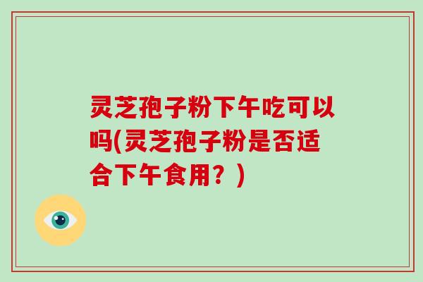 灵芝孢子粉下午吃可以吗(灵芝孢子粉是否适合下午食用?)