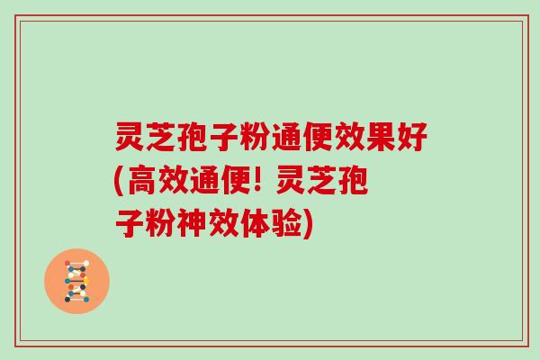 灵芝孢子粉通便效果好(高效通便! 灵芝孢子粉神效体验)