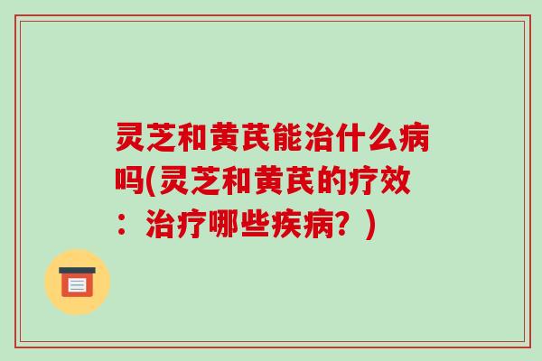 灵芝和黄芪能治什么病吗(灵芝和黄芪的疗效：治疗哪些疾病？)