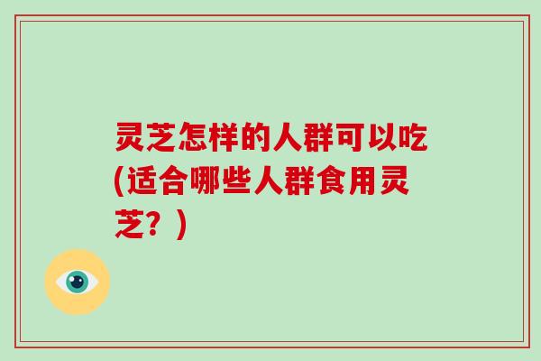 灵芝怎样的人群可以吃(适合哪些人群食用灵芝?)