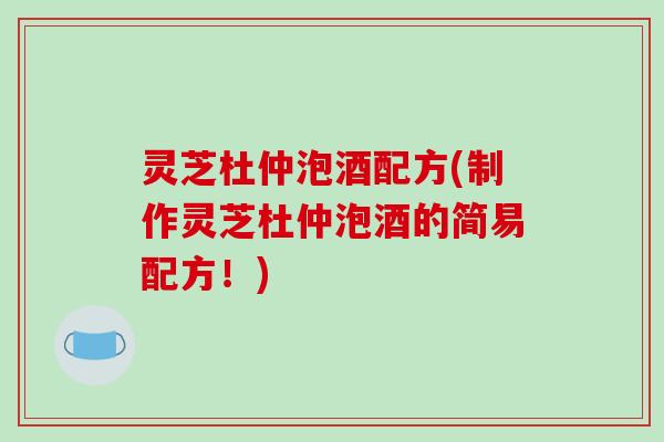 灵芝杜仲泡酒配方(制作灵芝杜仲泡酒的简易配方!)