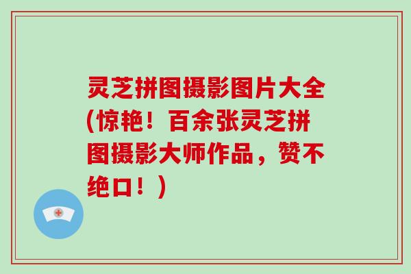 灵芝拼图摄影图片大全(惊艳!百余张灵芝拼图摄影大师作品,赞不绝口!)