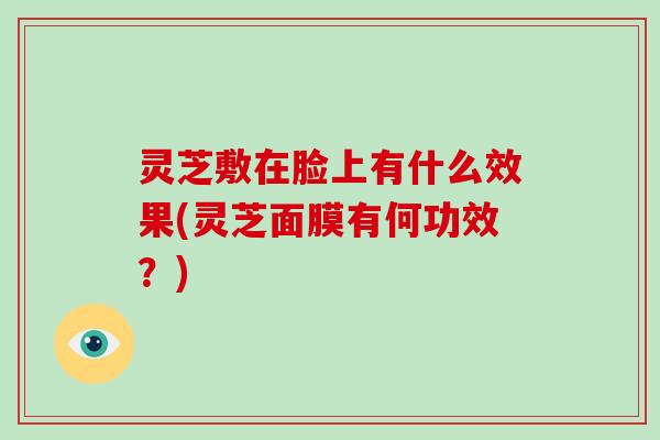 灵芝敷在脸上有什么效果(灵芝面膜有何功效?)