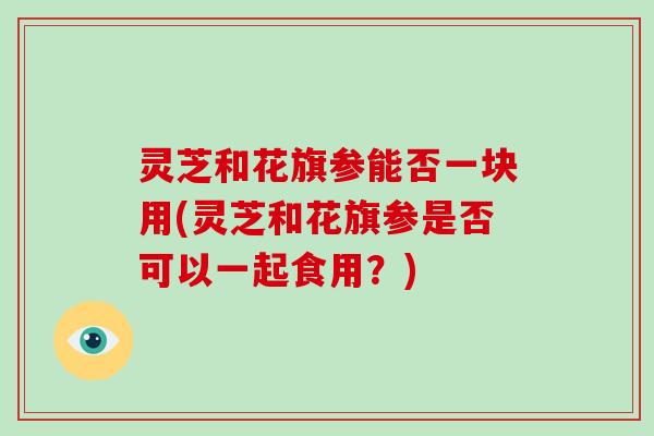 灵芝和花旗参能否一块用(灵芝和花旗参是否可以一起食用?)