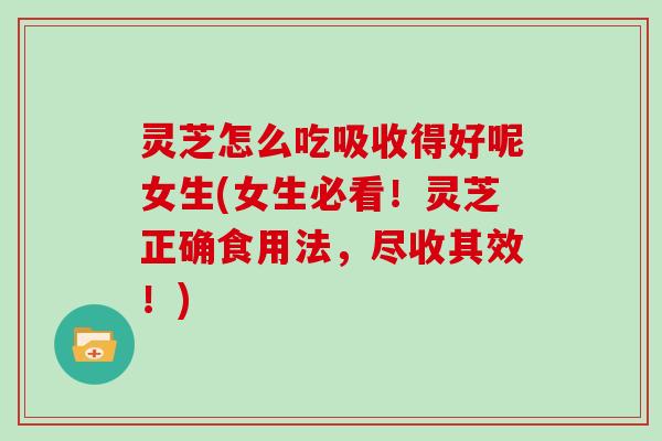 灵芝怎么吃吸收得好呢女生(女生必看!灵芝正确食用法,尽收其效!)