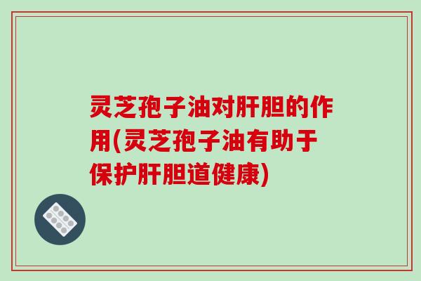 灵芝孢子油对肝胆的作用(灵芝孢子油有助于保护肝胆道健康)
