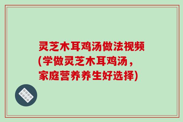 灵芝木耳鸡汤做法视频(学做灵芝木耳鸡汤,家庭营养养生好选择)