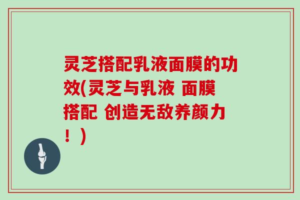 灵芝搭配乳液面膜的功效(灵芝与乳液 面膜搭配 创造无敌养颜力！)
