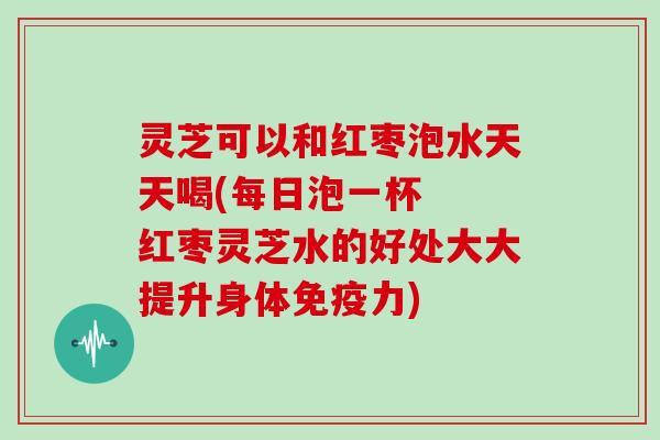 灵芝可以和红枣泡水天天喝(每日泡一杯 红枣灵芝水的好处大大提升身体免疫力)