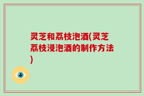 灵芝和荔枝泡酒(灵芝荔枝浸泡酒的制作方法)