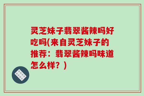 灵芝妹子翡翠酱辣吗好吃吗(来自灵芝妹子的推荐:翡翠酱辣吗味道怎么样?)
