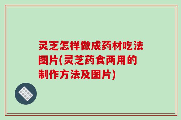 灵芝怎样做成药材吃法图片(灵芝药食两用的制作方法及图片)