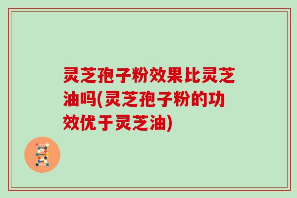 灵芝孢子粉效果比灵芝油吗(灵芝孢子粉的功效优于灵芝油)