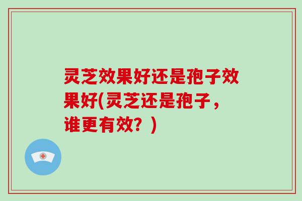 灵芝效果好还是孢子效果好(灵芝还是孢子,谁更有效?)