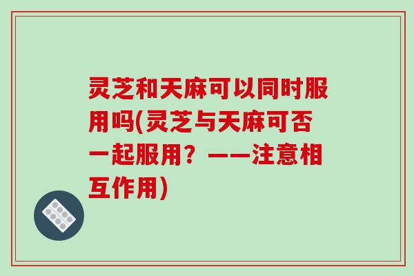 灵芝和天麻可以同时服用吗(灵芝与天麻可否一起服用?——注意相互作用)