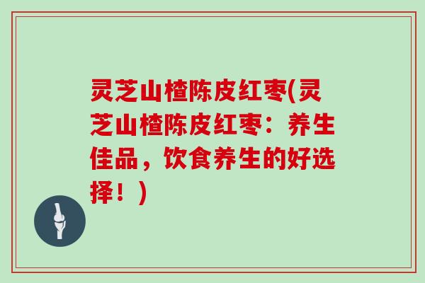 灵芝山楂陈皮红枣(灵芝山楂陈皮红枣:养生佳品,饮食养生的好选择!)