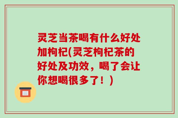 灵芝当茶喝有什么好处加枸杞(灵芝枸杞茶的好处及功效，喝了会让你想喝很多了！)