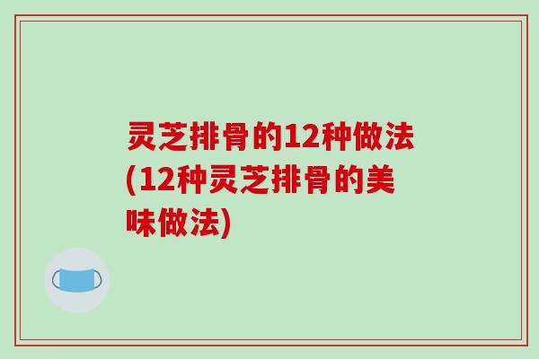 灵芝排骨的12种做法(12种灵芝排骨的美味做法)