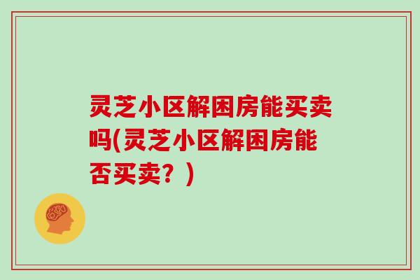灵芝小区解困房能买卖吗(灵芝小区解困房能否买卖?)