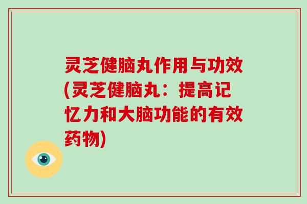 灵芝健脑丸作用与功效(灵芝健脑丸：提高记忆力和大脑功能的有效药物)