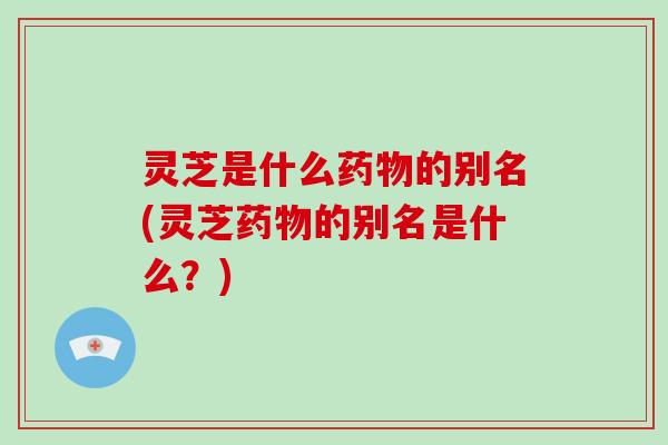灵芝是什么药物的别名(灵芝药物的别名是什么？)