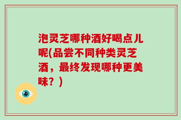 泡灵芝哪种酒好喝点儿呢(品尝不同种类灵芝酒,最终发现哪种更美味?)