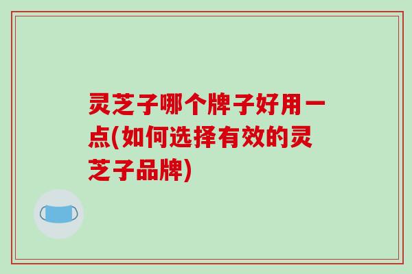 灵芝子哪个牌子好用一点(如何选择有效的灵芝子品牌)