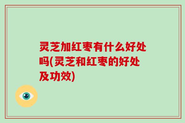 灵芝加红枣有什么好处吗(灵芝和红枣的好处及功效)