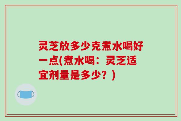 灵芝放多少克煮水喝好一点(煮水喝:灵芝适宜剂量是多少?)
