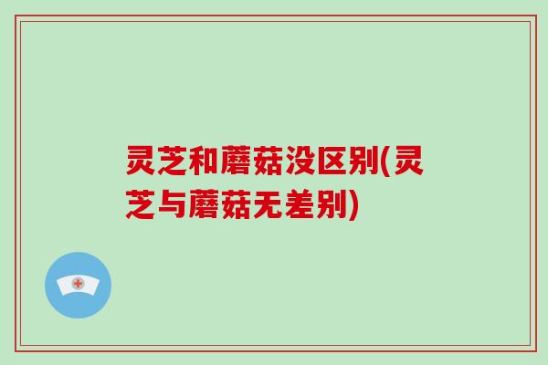 灵芝和蘑菇没区别(灵芝与蘑菇无差别)